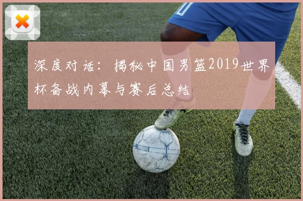 深度对话:揭秘中国男篮2019世界杯备战内幕与赛后总结
