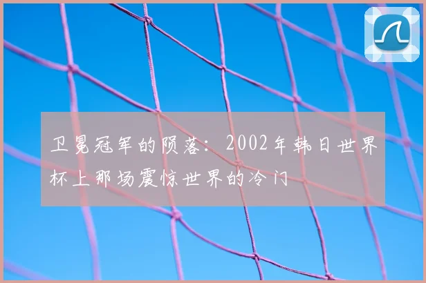 卫冕冠军的陨落:2002年韩日世界杯上那场震惊世界的冷门