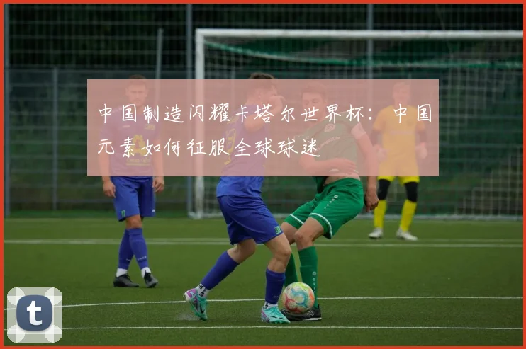 中国制造闪耀卡塔尔世界杯：中国元素如何征服全球球迷