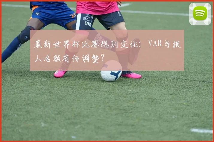 最新世界杯比赛规则变化：VAR与换人名额有何调整？