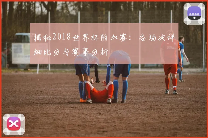 揭秘2018世界杯附加赛：各场次详细比分与赛事分析