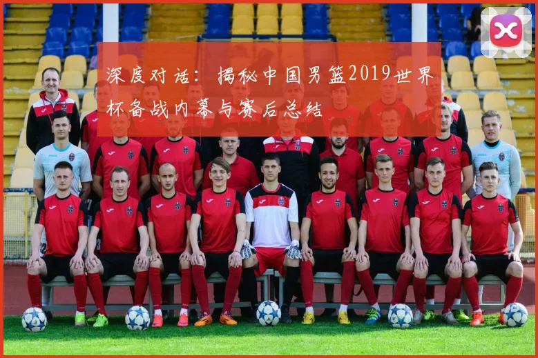 深度对话：揭秘中国男篮2019世界杯备战内幕与赛后总结