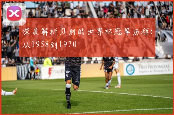 深度解析贝利的世界杯冠军历程:从1958到1970
