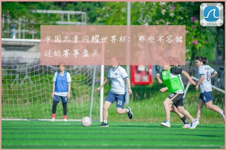 中国元素闪耀世界杯：那些不容错过的赛事盘点
