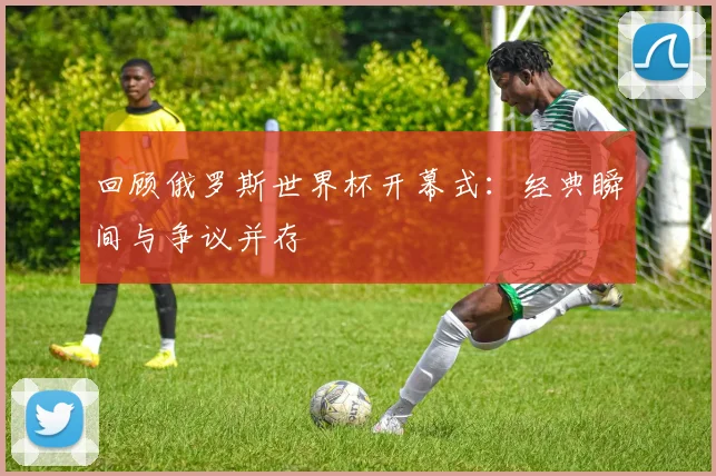 回顾俄罗斯世界杯开幕式：经典瞬间与争议并存