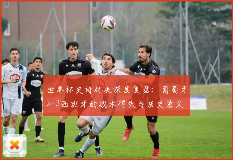 世界杯史诗对决深度复盘：葡萄牙3-3西班牙的战术得失与历史意义