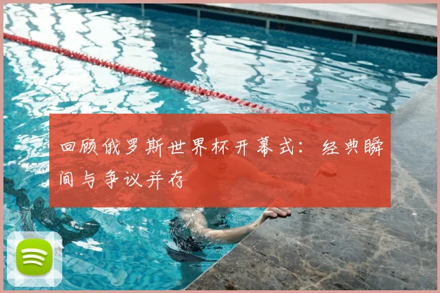 回顾俄罗斯世界杯开幕式：经典瞬间与争议并存