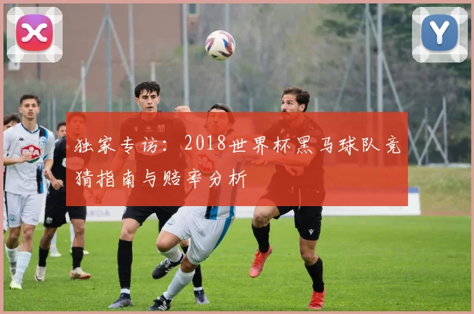独家专访:2018世界杯黑马球队竞猜指南与赔率分析