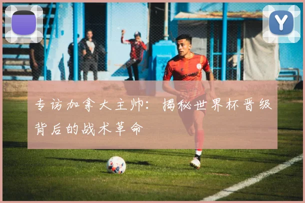 专访加拿大主帅:揭秘世界杯晋级背后的战术革命