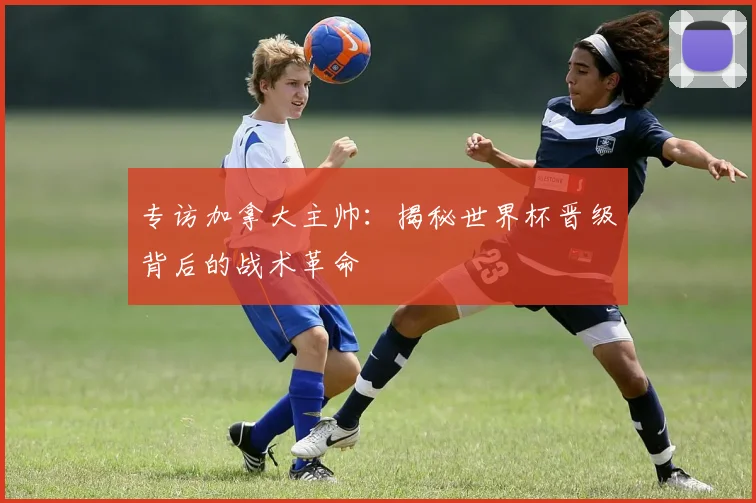 专访加拿大主帅：揭秘世界杯晋级背后的战术革命