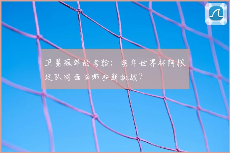 卫冕冠军的考验：明年世界杯阿根廷队将面临哪些新挑战？