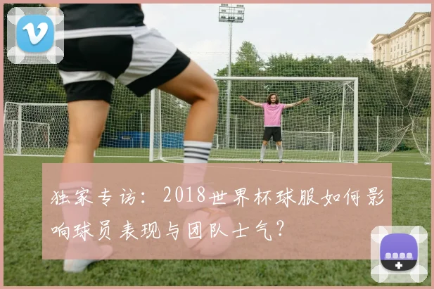 独家专访:2018世界杯球服如何影响球员表现与团队士气?