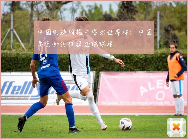 中国制造闪耀卡塔尔世界杯：中国元素如何征服全球球迷