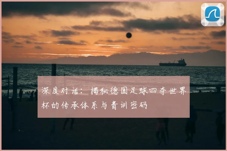 深度对话:揭秘德国足球四夺世界杯的传承体系与青训密码