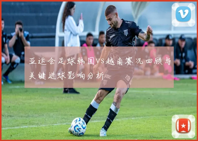 亚运会足球韩国vs越南赛况回顾与关键进球影响分析
