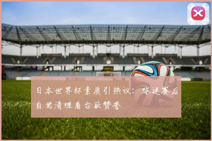 日本世界杯素质引热议：球迷赛后自觉清理看台获赞誉