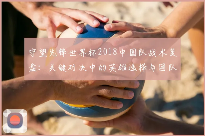 守望先锋世界杯2018中国队战术复盘：关键对决中的英雄选择与团队协作