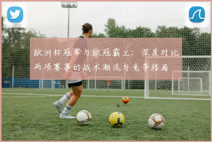 欧洲杯冠军与欧冠霸主：深度对比两项赛事的战术潮流与竞争格局