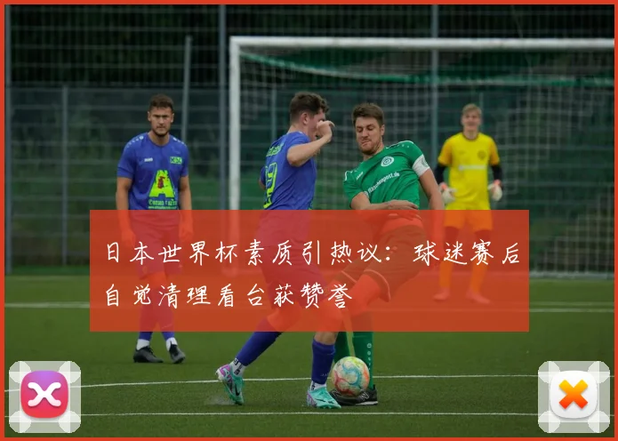 日本世界杯素质引热议：球迷赛后自觉清理看台获赞誉