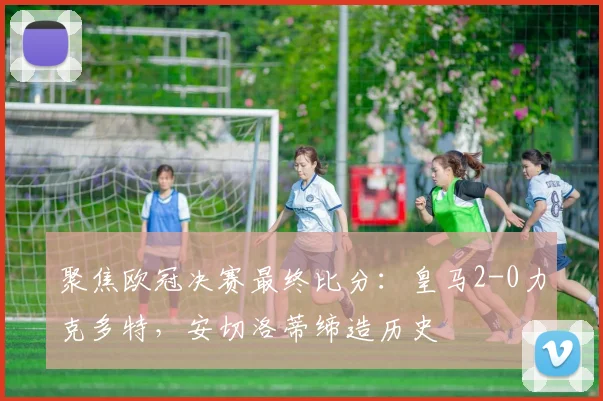 聚焦欧冠决赛最终比分：皇马2-0力克多特，安切洛蒂缔造历史
