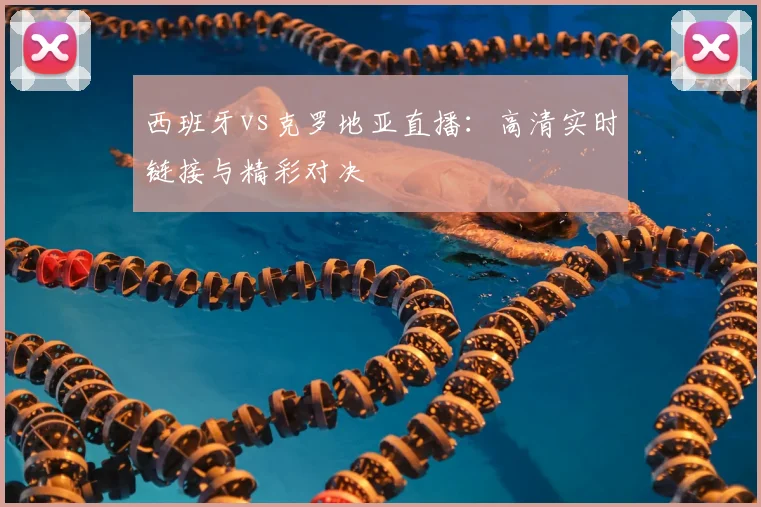 西班牙vs克罗地亚直播：高清实时链接与精彩对决