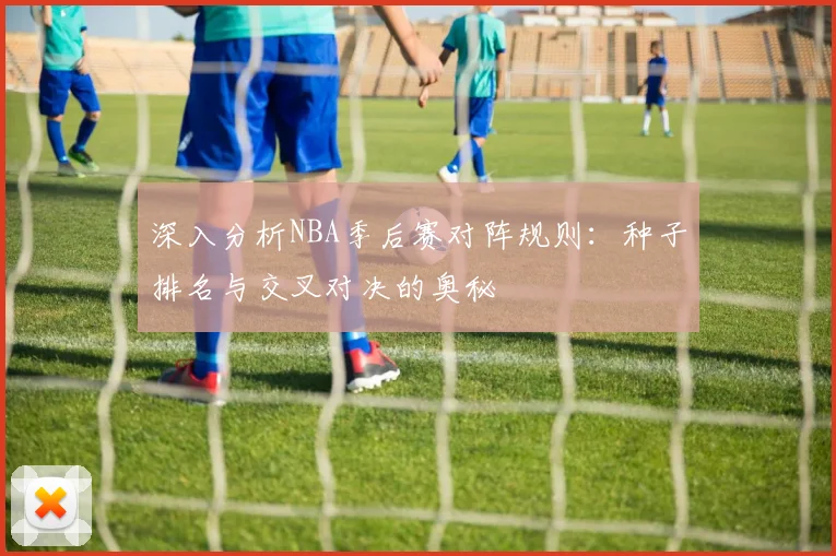 深入分析NBA季后赛对阵规则：种子排名与交叉对决的奥秘