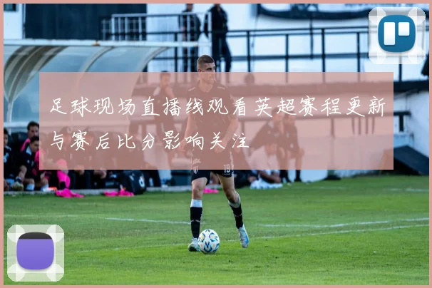 足球现场直播线观看英超赛程更新与赛后比分影响关注