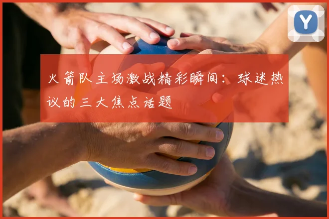 火箭队主场激战精彩瞬间：球迷热议的三大焦点话题